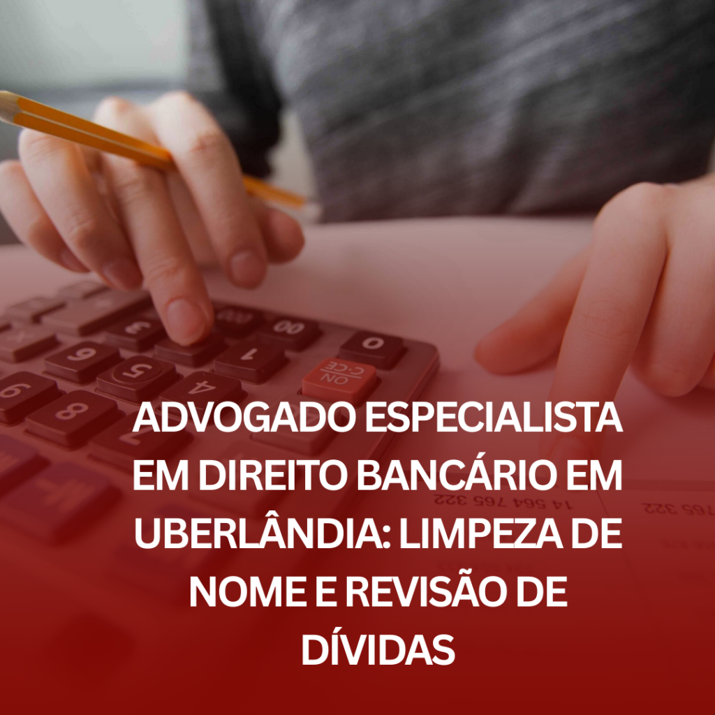 Advogado Especialista em Direito Bancário em Uberlândia: Limpeza de Nome e Revisão de Dívidas