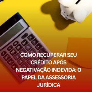Como Recuperar Seu Crédito Após Negativação Indevida: O Papel da Assessoria Jurídica